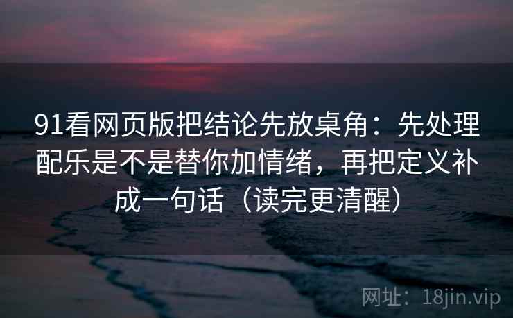 91看网页版把结论先放桌角：先处理配乐是不是替你加情绪，再把定义补成一句话（读完更清醒）