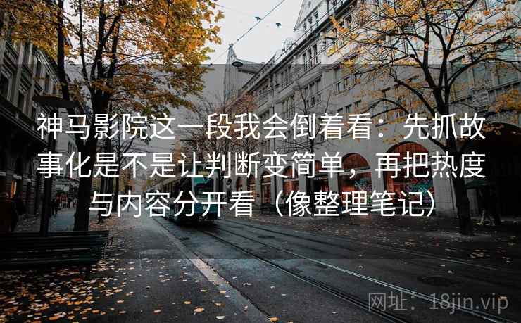 神马影院这一段我会倒着看：先抓故事化是不是让判断变简单，再把热度与内容分开看（像整理笔记）