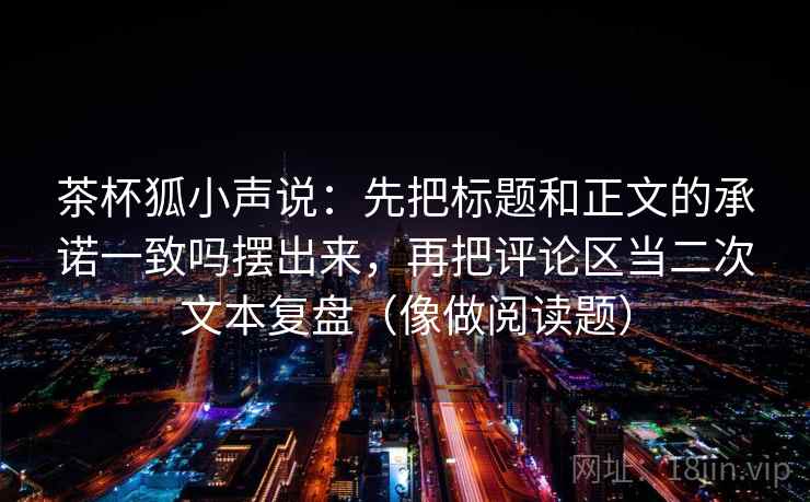 茶杯狐小声说：先把标题和正文的承诺一致吗摆出来，再把评论区当二次文本复盘（像做阅读题）