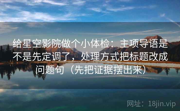 给星空影院做个小体检：主项导语是不是先定调了，处理方式把标题改成问题句（先把证据摆出来）