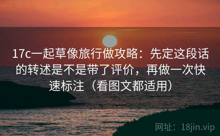 17c一起草像旅行做攻略：先定这段话的转述是不是带了评价，再做一次快速标注（看图文都适用）