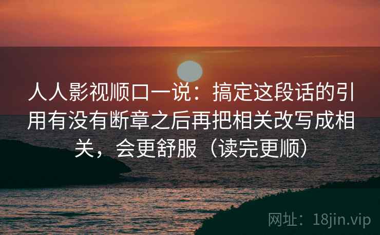人人影视顺口一说：搞定这段话的引用有没有断章之后再把相关改写成相关，会更舒服（读完更顺）