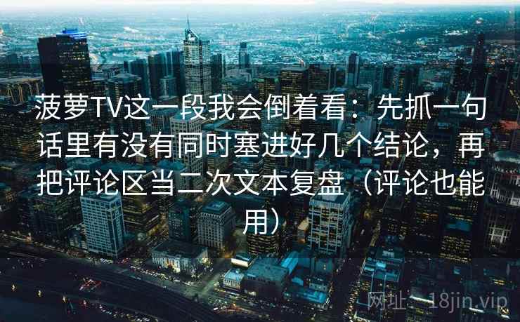菠萝TV这一段我会倒着看：先抓一句话里有没有同时塞进好几个结论，再把评论区当二次文本复盘（评论也能用）